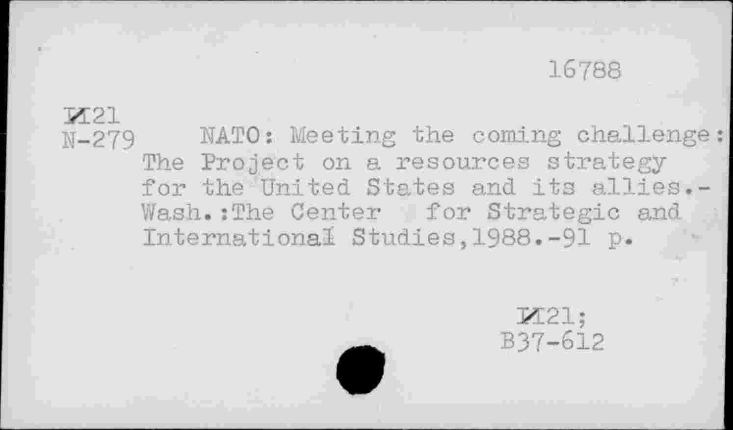 ﻿16788
N-279 NATO: Meeting the coming challenge: The Project on a resources strategy for the United States and its allies.-Wash.:The Center for Strategic and International Studies,1988.-91 p.
M21;
B37-612